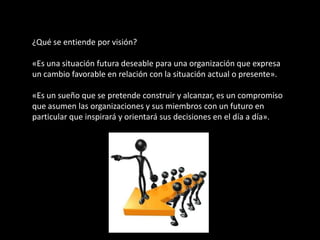 ¿Qué se entiende por visión?

«Es una situación futura deseable para una organización que expresa
un cambio favorable en relación con la situación actual o presente».

«Es un sueño que se pretende construir y alcanzar, es un compromiso
que asumen las organizaciones y sus miembros con un futuro en
particular que inspirará y orientará sus decisiones en el día a día».
 