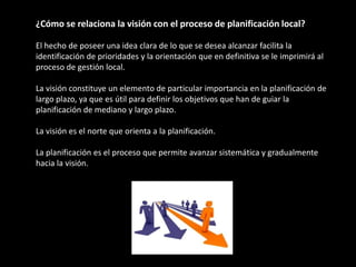 ¿Cómo se relaciona la visión con el proceso de planificación local?

El hecho de poseer una idea clara de lo que se desea alcanzar facilita la
identificación de prioridades y la orientación que en definitiva se le imprimirá al
proceso de gestión local.

La visión constituye un elemento de particular importancia en la planificación de
largo plazo, ya que es útil para definir los objetivos que han de guiar la
planificación de mediano y largo plazo.

La visión es el norte que orienta a la planificación.

La planificación es el proceso que permite avanzar sistemática y gradualmente
hacia la visión.
 