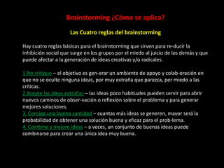 Brainstorming ¿Cómo se aplica?
                     Las Cuatro reglas del brainstorming

Hay cuatro reglas básicas para el brainstorming que sirven para re-ducir la
inhibición social que surge en los grupos por el miedo al juicio de los demás y que
puede afectar a la generación de ideas creativas y/o radicales.

1 No critique – el objetivo es gen-erar un ambiente de apoyo y colab-oración en
que no se oculte ninguna ideas, por muy extraña que parezca, por miedo a las
críticas.
2 Acepte las ideas extrañas – las ideas poco habituales pueden servir para abrir
nuevos caminos de obser-vación o reflexión sobre el problema y para generar
mejores soluciones.
3. Consiga una buena cantidad – cuantas más ideas se generen, mayor será la
probabilidad de obtener una solución buena y eficaz para el prob-lema.
4. Combine y mejore ideas – a veces, un conjunto de buenas ideas puede
combinarse para crear una única idea muy buena.
 