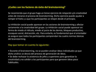 ¿Cuáles son los factores de éxito del brainstorming?

Se recomienda que el grupo haga un breve ejercicio de relajación y/o creatividad
antes de iniciarse el proceso de brainstorming. Dicho ejercicio puede ayudar a
romper el hielo y a que los participantes se relajen desde el principio.

La inhibición social puede aparecer en las sesiones de brainstorming y afectar
seriamente a la creatividad del grupo. La inhibición social puede aparecer en
forma de miedo al ridículo, miedo al juicio de los demás, bloqueo productivo,
escaqueo social, distracción, etc. Para evitarlo, es fundamental que el orientador
se asegure que todos los participantes comprendan las cuatro normas básicas
del brainstorming.

Hay que tomar en cuenta lo siguiente:

• Durante el brainstorming, no se pueden analizar ideas individuales ya que
dicho análisis se desvía del proceso de generación de ideas.
• Se debe rechazar la asistencia de jefes y superiores para garantizar la
creatividad y no cohibir a los participantes para que generen ideas poco
habituales.
 