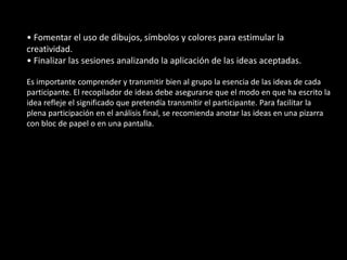 • Fomentar el uso de dibujos, símbolos y colores para estimular la
creatividad.
• Finalizar las sesiones analizando la aplicación de las ideas aceptadas.

Es importante comprender y transmitir bien al grupo la esencia de las ideas de cada
participante. El recopilador de ideas debe asegurarse que el modo en que ha escrito la
idea refleje el significado que pretendía transmitir el participante. Para facilitar la
plena participación en el análisis final, se recomienda anotar las ideas en una pizarra
con bloc de papel o en una pantalla.
 