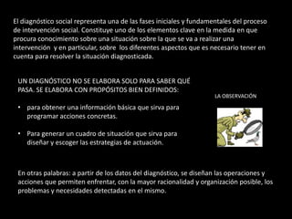 El diagnóstico social representa una de las fases iniciales y fundamentales del proceso
de intervención social. Constituye uno de los elementos clave en la medida en que
procura conocimiento sobre una situación sobre la que se va a realizar una
intervención y en particular, sobre los diferentes aspectos que es necesario tener en
cuenta para resolver la situación diagnosticada.


 UN DIAGNÓSTICO NO SE ELABORA SOLO PARA SABER QUÉ
 PASA. SE ELABORA CON PROPÓSITOS BIEN DEFINIDOS:
                                                                     LA OBSERVACIÓN

 • para obtener una información básica que sirva para
   programar acciones concretas.

 • Para generar un cuadro de situación que sirva para
   diseñar y escoger las estrategias de actuación.



 En otras palabras: a partir de los datos del diagnóstico, se diseñan las operaciones y
 acciones que permiten enfrentar, con la mayor racionalidad y organización posible, los
 problemas y necesidades detectadas en el mismo.
 