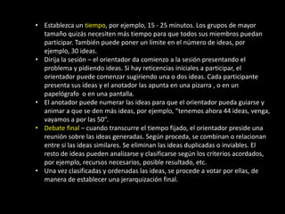 • Establezca un tiempo, por ejemplo, 15 - 25 minutos. Los grupos de mayor
  tamaño quizás necesiten más tiempo para que todos sus miembros puedan
  participar. También puede poner un límite en el número de ideas, por
  ejemplo, 30 ideas.
• Dirija la sesión – el orientador da comienzo a la sesión presentando el
  problema y pidiendo ideas. Si hay reticencias iniciales a participar, el
  orientador puede comenzar sugiriendo una o dos ideas. Cada participante
  presenta sus ideas y el anotador las apunta en una pizarra , o en un
  papelógrafo o en una pantalla.
• El anotador puede numerar las ideas para que el orientador pueda guiarse y
  animar a que se den más ideas, por ejemplo, “tenemos ahora 44 ideas, venga,
  vayamos a por las 50”.
• Debate final – cuando transcurre el tiempo fijado, el orientador preside una
  reunión sobre las ideas generadas. Según proceda, se combinan o relacionan
  entre sí las ideas similares. Se eliminan las ideas duplicadas o inviables. El
  resto de ideas pueden analizarse y clasificarse según los criterios acordados,
  por ejemplo, recursos necesarios, posible resultado, etc.
• Una vez clasificadas y ordenadas las ideas, se procede a votar por ellas, de
  manera de establecer una jerarquización final.
 
