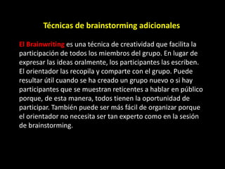 Técnicas de brainstorming adicionales

El Brainwriting es una técnica de creatividad que facilita la
participación de todos los miembros del grupo. En lugar de
expresar las ideas oralmente, los participantes las escriben.
El orientador las recopila y comparte con el grupo. Puede
resultar útil cuando se ha creado un grupo nuevo o si hay
participantes que se muestran reticentes a hablar en público
porque, de esta manera, todos tienen la oportunidad de
participar. También puede ser más fácil de organizar porque
el orientador no necesita ser tan experto como en la sesión
de brainstorming.
 