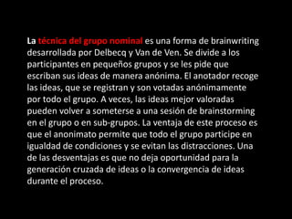 La técnica del grupo nominal es una forma de brainwriting
desarrollada por Delbecq y Van de Ven. Se divide a los
participantes en pequeños grupos y se les pide que
escriban sus ideas de manera anónima. El anotador recoge
las ideas, que se registran y son votadas anónimamente
por todo el grupo. A veces, las ideas mejor valoradas
pueden volver a someterse a una sesión de brainstorming
en el grupo o en sub-grupos. La ventaja de este proceso es
que el anonimato permite que todo el grupo participe en
igualdad de condiciones y se evitan las distracciones. Una
de las desventajas es que no deja oportunidad para la
generación cruzada de ideas o la convergencia de ideas
durante el proceso.
 
