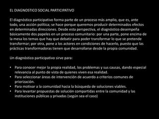 EL DIAGNOSTICO SOCIAL PARTICIPATIVO

El diagnóstico participativo forma parte de un proceso más amplio, que es, ante
todo, una acción política; se hace porque queremos producir determinados efectos
en determinadas direcciones. Desde esta perspectiva, el diagnóstico desempeña
básicamente dos papeles en un proceso comunitario: por una parte, pone encima de
la mesa los temas que hay que debatir para poder transformar lo que se pretende
transformar; por otra, pone a los actores en condiciones de hacerlo, puesto que las
prácticas transformadoras tienen que desarrollarse desde la propia comunidad.

Un diagnóstico participativo sirve para:

• Para conocer mejor la propia realidad, los problemas y sus causas, dando especial
  relevancia al punto de vista de quienes viven esa realidad.
• Para seleccionar áreas de intervención de acuerdo a criterios comunes de
  priorización.
• Para motivar a la comunidad hacia la búsqueda de soluciones viables.
• Para levantar propuestas de solución compartidas entre la comunidad y las
  instituciones públicas y privadas (según sea el caso)
 