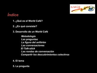 Índice
  1. ¿Qué es el World Café?

  2. ¿En qué consiste?

  3. Desarrollo de un World Café
         Metodología
         Las preguntas
         La figura del anfitrión
         Las conversaciones
         El Talk-stick
         Las rondas de conversación
         Compartir los descubrimientos colectivos

  4. El tema

  5. La pregunta
 