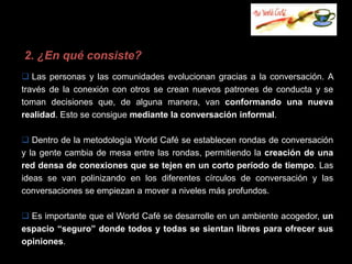 2. ¿En qué consiste?
 Las personas y las comunidades evolucionan gracias a la conversación. A
través de la conexión con otros se crean nuevos patrones de conducta y se
toman decisiones que, de alguna manera, van conformando una nueva
realidad. Esto se consigue mediante la conversación informal.

 Dentro de la metodología World Café se establecen rondas de conversación
y la gente cambia de mesa entre las rondas, permitiendo la creación de una
red densa de conexiones que se tejen en un corto período de tiempo. Las
ideas se van polinizando en los diferentes círculos de conversación y las
conversaciones se empiezan a mover a niveles más profundos.

 Es importante que el World Café se desarrolle en un ambiente acogedor, un
espacio “seguro” donde todos y todas se sientan libres para ofrecer sus
opiniones.
 