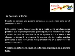 La figura del anfitrión

Durante los cambios una persona permanece en cada mesa para ser el
anfitrión de la mesa.

Esta persona resume la conversación de la ronda previa para las nuevas
personas que llegan asegurándose que cualquier punto importante se ponga
a disposición para la consideración de la siguiente ronda e invita a los
viajeros a compartir brevemente la esencia de las rondas previas
permitiendo a todos involucrarse mas profundamente en la conexión de la
red de conversación.

* Importante definir esta figura en cada mesa al principio de la primera
ronda
 