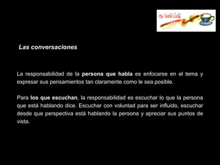 Las conversaciones



La responsabilidad de la persona que habla es enfocarse en el tema y
expresar sus pensamientos tan claramente como le sea posible.

Para los que escuchan, la responsabilidad es escuchar lo que la persona
que está hablando dice. Escuchar con voluntad para ser influido, escuchar
desde que perspectiva está hablando la persona y apreciar sus puntos de
vista.
 