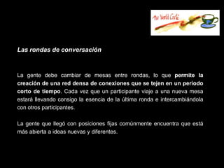 Las rondas de conversación



La gente debe cambiar de mesas entre rondas, lo que permite la
creación de una red densa de conexiones que se tejen en un periodo
corto de tiempo. Cada vez que un participante viaje a una nueva mesa
estará llevando consigo la esencia de la última ronda e intercambiándola
con otros participantes.

La gente que llegó con posiciones fijas comúnmente encuentra que está
más abierta a ideas nuevas y diferentes.
 