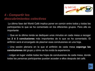 4 - Compartir los
descubrimientos colectivos
  La última fase del World Café implica poner en común entre todos y todas las
 participantes lo que se ha comentado en los diferentes grupos. Para ello es
 importante:

  Que en la última ronda se dediquen unos minutos en cada mesa a recoger
 las 2 ó 3 conclusiones más importantes de lo que se ha comentado. El
 anfitrión será el encargado de plasmar esas conclusiones en una hoja.

  Una sesión plenaria en la que el anfitrión de cada mesa exponga las
 conclusiones del grupo y cómo se ha vivido la experiencia

 colgar en lugar visible todas las hojas de conclusiones de cada mesa, donde
 todas las personas participantes puedan acceder a ellos después del café.
 