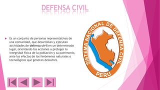 DEFENSA CIVIL
 Es un conjunto de personas representativas de
una comunidad, que desarrollan y ejecutan
actividades de defensa civil en un determinado
lugar, orientando las acciones a proteger la
integridad física de la población y su patrimonio,
ante los efectos de los fenómenos naturales o
tecnológicos que generan desastres.
 
