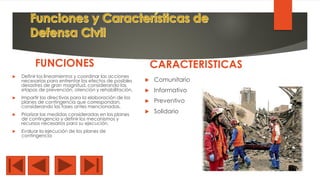 FUNCIONES
 Definir los lineamientos y coordinar las acciones
necesarias para enfrentar los efectos de posibles
desastres de gran magnitud, considerando las
etapas de prevención, atención y rehabilitación.
 Impartir las directivas para la elaboración de los
planes de contingencia que correspondan,
considerando las fases antes mencionadas.
 Priorizar las medidas consideradas en los planes
de contingencia y definir los mecanismos y
recursos necesarios para su ejecución.
 Evaluar la ejecución de los planes de
contingencia
CARACTERISTICAS
 Comunitario
 Informativo
 Preventivo
 Solidario
 