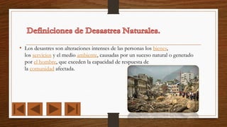 • Los desastres son alteraciones intenses de las personas los bienes,
los servicios y el medio ambiente, causadas por un suceso natural o generado
por el hombre, que exceden la capacidad de respuesta de
la comunidad afectada.
 