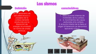 es un fenómeno de
sacudida brusca y
pasajera de la
corteza terrestre
producido por la
liberación de
energía acumulada
en forma de ondas
sísmicas.
1. dislocaciones internas de
materiales de la corteza.
2. 2. movimientos de capas
profundas d la corteza.
3. el punto interior de la tierra d
origen dl terremoto se denomina
epicentro o foco.
 