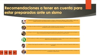Determinar qué objetos pueden ser peligrosos durante un temblor o terremoto por ejemplo: cuadros, espejos u objetos que
cuelguen del techo. Estos pueden lastimar a las personas e inclusive ser más peligrosos que el sismo.
Mantenga una reserva de alimentos no perecibles y agua potable por lo menos para tres días. Esto en caso de cualquier tipo de
emergencias: sismos, tsunamis, erupciones volcánicas.
Mantenga la calma en todo momento e intente permanecer dentro de su casa. Busque un lugar resistente para protegerse. La
mesa o un escritorio que tengan una estructura resistente son una gran opción.
Si se encuentra en un edificio, evite tomar ascensores. En caso de estar en un evento público busque la salida de emergencia y
diríjase hacia ella manteniendo la calma.
Verifique si tiene algún tipo de lesión en su cuerpo. En caso de tenerla, evite moverse y espere por la atención médica de los
rescatistas.
Si se ha quedado atrapado bajo los escombros: no encienda fuego, trate de no moverse ni levantar escombros y cúbrase con
un pañuelo o su ropa la boca
 