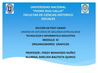 UNIVERSIDAD NACIONAL
“PEDRO RUIZ GALLO”
FACULTAD DE CIENCIAS HISTORICO
SOCIALES
SECCIÓN DE POST GRADO
UNIDAD DE ESTUDIOS DE SEGUNDA ESPECIALIDAD
TECNOLOGÍA E INFORMATICA EDUCATIVA
MODULO III
ORGANIZADORES GRAFICOS
PROFESOR : FREDY BENAVIDES NUÑEZ
ALUMNA: AMELIDA BAUTISTA QUIROZ
 