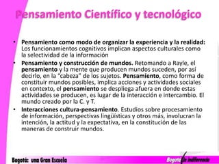 Pensamiento Científico y tecnológicoPensamiento como modo de organizar la experiencia y la realidad: Los funcionamientos cognitivos implican aspectos culturales como la selectividad de la informaciónPensamiento y construcción de mundos. Retomando a Rayle, el pensamiento y la mente que producen mundos suceden, por así decirlo, en la “cabeza” de los sujetos. Pensamiento, como forma de constituir mundos posibles, implica acciones y actividades sociales en contexto, el pensamiento se despliega afuera en donde estas actividades se producen, es lugar de la interacción e intercambio. El mundo creado por la C. y T. Interacciones cultura-pensamiento. Estudios sobre procesamiento de información, perspectivas lingüísticas y otros más, involucran la intención, la actitud y la expectativa, en la constitución de las maneras de construir mundos.