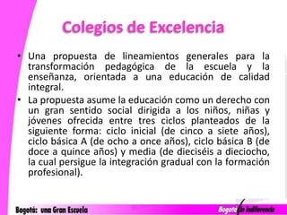 Colegios de ExcelenciaUna propuesta de lineamientos generales para la transformación pedagógica de la escuela y la enseñanza, orientada a una educación de calidad integral.La propuesta asume la educación como un derecho con un gran sentido social dirigida a los niños, niñas y jóvenes ofrecida entre tres ciclos planteados de la siguiente forma: ciclo inicial (de cinco a siete años), ciclo básica A (de ocho a once años), ciclo básica B (de doce a quince años) y media (de dieciséis a dieciocho, la cual persigue la integración gradual con la formación profesional). 