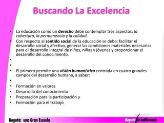 Buscando La ExcelenciaLa educación como un derecho debe contemplar tres aspectos: la cobertura, la permanencia y la calidad.Con respecto al sentido social de la educación se debe: facilitar el desarrollo social y afectivo, generar las condiciones materiales necesarias para el desarrollo integral de niños, niñas y jóvenes y proporcionar el desarrollo del conocimiento.   El primero permite una visión humanística centrada en cuatro grandes campos del desarrollo humano, a saber:  Formación en valores Desarrollo del conocimiento Preparación para la participación yFormación para el trabajo 