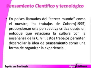 Pensamiento Científico y tecnológicoEn países llamados del “tercer mundo” como el nuestro, los trabajos de Cobern(1995) proporcionan una perspectiva crítica desde un enfoque que relaciona la cultura con la enseñanza de la C. y T. Estos trabajos permiten desarrollar la idea de pensamiento como una forma de organizar la experiencia .
