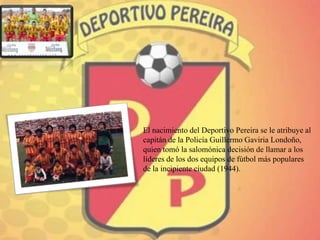El nacimiento del Deportivo Pereira se le atribuye al
capitán de la Policía Guillermo Gaviria Londoño,
quien tomó la salomónica decisión de llamar a los
líderes de los dos equipos de fútbol más populares
de la incipiente ciudad (1944).
 
