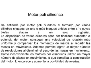 Motor poli cilíndrico
Se entiende por motor poli cilíndrico el formado por varios
cilindros situados en uno o más bloques unidos entre sí y cuyas
bielas atacan a un solo cigüeñal.
La disposición de varios cilindros tiene por finalidad aumentar la
potencia del motor, conseguir una velocidad de rotación más
uniforme y compensar los momentos de inercia al repartir las
masas en movimiento. Además permite lograr un mayor número
de revoluciones al disminuir el peso de las masas en movimiento.
Como inconveniente los motores poli cilíndricos utilizan un mayor
número de piezas en movimiento, lo que complica la construcción
del motor, lo encarece y aumenta la posibilidad de averías
 