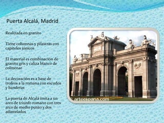 Puerta Alcalá, Madrid
Realizada en granito
Tiene columnas y pilastras con
capiteles jónicos
El material es combinación de
granito gris y caliza blanco de
colmenar
La decoración es a base de
trofeos a la romana con escudos
y banderas
La puerta de Alcalá imita a un
arco de triunfo romano con tres
arco de medio punto y dos
adintelados
 