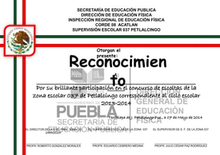 SECRETARÍA DE EDUCACIÓN PUBLICA 
DIRECCIÓN DE EDUCACIÓN FÍSICA 
INSPECCIÓN REGIONAL DE EDUCACIÓN FÍSICA 
CORDE 08 ACATLAN 
SUPERVISIÓN ESCOLAR 037 PETLALCINGO 
Otorgan el 
presente: Reconocimien 
to A: 
______________________________________________ 
Por su brillante participació_n_ _en_ el concurso de escoltas de la 
zona escolar 037 de Petlalcingo correspondiente al ciclo escolar 
2013-2014 
Texcalapa de J. Petlalcingo Pue., a 07 de Mayo de 2014 
EL SUPERVISOR ESCOLAR DE LA ZONA 037 
__________________________________ 
PROFR. EDUARDO CEBRERO MEDINA 
EL DIRECTOR DE LA ESC. PRIM. “IGNACIO 
ZARAGOZA” 
____________________________________ 
PROFR. ROBERTO GONZALEZ MORALES 
EL SUPERVISOR DE E. F. DE LA ZONA 037 
__________________________________ 
PROFR. JULIO CÉSAR PAZ RODRÍGUEZ 
