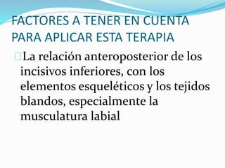 FACTORES A TENER EN CUENTA
PARA APLICAR ESTA TERAPIA
La relación anteroposterior de los
incisivos inferiores, con los
elementos esqueléticos y los tejidos
blandos, especialmente la
musculatura labial
 