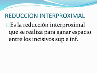 REDUCCION INTERPROXIMAL
Es la reducción interproximal
que se realiza para ganar espacio
entre los incisivos sup e inf.
 