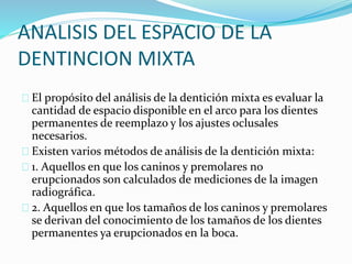 ANALISIS DEL ESPACIO DE LA
DENTINCION MIXTA
El propósito del análisis de la dentición mixta es evaluar la
cantidad de espacio disponible en el arco para los dientes
permanentes de reemplazo y los ajustes oclusales
necesarios.
Existen varios métodos de análisis de la dentición mixta:
1. Aquellos en que los caninos y premolares no
erupcionados son calculados de mediciones de la imagen
radiográfica.
2. Aquellos en que los tamaños de los caninos y premolares
se derivan del conocimiento de los tamaños de los dientes
permanentes ya erupcionados en la boca.
 