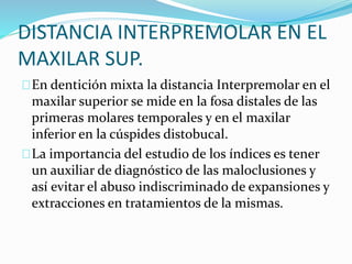 DISTANCIA INTERPREMOLAR EN EL
MAXILAR SUP.
En dentición mixta la distancia Interpremolar en el
maxilar superior se mide en la fosa distales de las
primeras molares temporales y en el maxilar
inferior en la cúspides distobucal.
La importancia del estudio de los índices es tener
un auxiliar de diagnóstico de las maloclusiones y
así evitar el abuso indiscriminado de expansiones y
extracciones en tratamientos de la mismas.
 