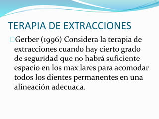 TERAPIA DE EXTRACCIONES
Gerber (1996) Considera la terapia de
extracciones cuando hay cierto grado
de seguridad que no habrá suficiente
espacio en los maxilares para acomodar
todos los dientes permanentes en una
alineación adecuada.
 