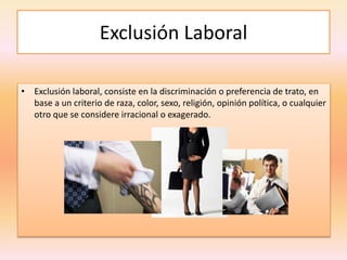 Exclusión Laboral
• Exclusión laboral, consiste en la discriminación o preferencia de trato, en
base a un criterio de raza, color, sexo, religión, opinión política, o cualquier
otro que se considere irracional o exagerado.
 