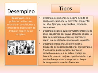Desempleo
• Desempleo estacional, se origina debido al
cambio de estaciones y diferentes momentos
del año. Ejemplo, la agricultura, hotelería,
entre otros.
• Desempleo cíclico, surge simultáneamente a la
crisis económica por la que atraviese el país, la
tasa de desempleo aumenta y disminuye
según la estabilidad económica de su nación.
• Desempleo friccional, se define por la
búsqueda de superación laboral, el desempleo
friccional se puede originar porque el
individuo renuncie a su actual trabajo en
busca de uno con mejores oportunidades o ya
sea también porque la empresa en la que
labora presenta un crisis financiera.
Desempleo, es la
población activa que,
estando en condiciones y
teniendo la disposición de
trabajar, carece de un
empleo.
Tipos
 