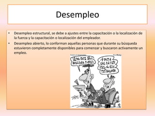 Desempleo
• Desempleo estructural, se debe a ajustes entre la capacitación o la localización de
la fuerza y la capacitación o localización del empleador.
• Desempleo abierto, lo conforman aquellas personas que durante su búsqueda
estuvieron completamente disponibles para comenzar y buscaron activamente un
empleo.
 