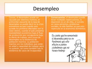 Desempleo
• Causas, el desempleo puede ser
causado por distintos motivos, el
primordial causante de la tasa de
desempleo se puede decir es la crisis
económica ya que cuando esto
sucede los primeros afectados son la
clase obrera, cuando el país presenta
inestabilidad económica baja el flujo
de producción por consiguiente baja
la oferta de trabajo, otra causa de
desempleo es la existencia de
población inactiva. La población
inactiva son los individuos que están
en edad y capacidad de trabajar pero
no quieren, así como también hay la
existencia de casos de incapacidad.
• Consecuencias, el desempleo puede
tener múltiples repercusiones, la
depresión es un de ellas, el suicidio
en casos extremos, problemas
sociales, la vida familiar ya que esto
repercute en la economía doméstica.
 