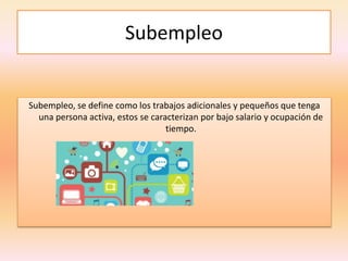 Subempleo
Subempleo, se define como los trabajos adicionales y pequeños que tenga
una persona activa, estos se caracterizan por bajo salario y ocupación de
tiempo.
 