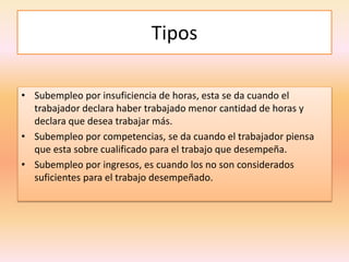 Tipos
• Subempleo por insuficiencia de horas, esta se da cuando el
trabajador declara haber trabajado menor cantidad de horas y
declara que desea trabajar más.
• Subempleo por competencias, se da cuando el trabajador piensa
que esta sobre cualificado para el trabajo que desempeña.
• Subempleo por ingresos, es cuando los no son considerados
suficientes para el trabajo desempeñado.
 