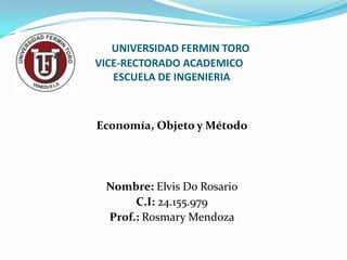 UNIVERSIDAD FERMIN TORO
VICE-RECTORADO ACADEMICO
   ESCUELA DE INGENIERIA



Economía, Objeto y Método




 Nombre: Elvis Do Rosario
      C.I: 24.155.979
 Prof.: Rosmary Mendoza
 