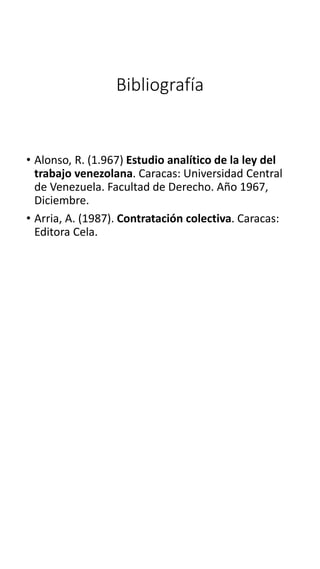Bibliografía
• Alonso, R. (1.967) Estudio analítico de la ley del
trabajo venezolana. Caracas: Universidad Central
de Venezuela. Facultad de Derecho. Año 1967,
Diciembre.
• Arria, A. (1987). Contratación colectiva. Caracas:
Editora Cela.