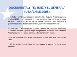 La dictadura en Chile, encabezada por el militar Augusto Pinochet durante
17 años (1973-1990), comenzó el 11 de Septiembre de 1973, con el golpe
de estado, que tuvo apoyo de las fuerzas armadas, para derrocar al
gobierno socialista de Salvador Allende, quien murió ese mismo día.
Durante esos 17 años se vieron violados los derechos humanos de algunos
ciudadanos chilenos; quienes se promulgaban en contra de la dictadura de
Pinochet sufrían represión política, actos de tortura y muerte.
Estos actos comenzaron a ser investigados por el Juez Juan Guzmán en
1998.
El 25 de Septiembre de 2004 el Juez ordena la detención de Augusto
Pinochet.
 