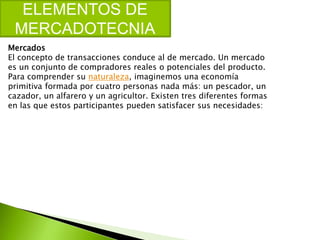 ELEMENTOS DE
MERCADOTECNIA
Mercados
El concepto de transacciones conduce al de mercado. Un mercado
es un conjunto de compradores reales o potenciales del producto.
Para comprender su naturaleza, imaginemos una economía
primitiva formada por cuatro personas nada más: un pescador, un
cazador, un alfarero y un agricultor. Existen tres diferentes formas
en las que estos participantes pueden satisfacer sus necesidades:
 
