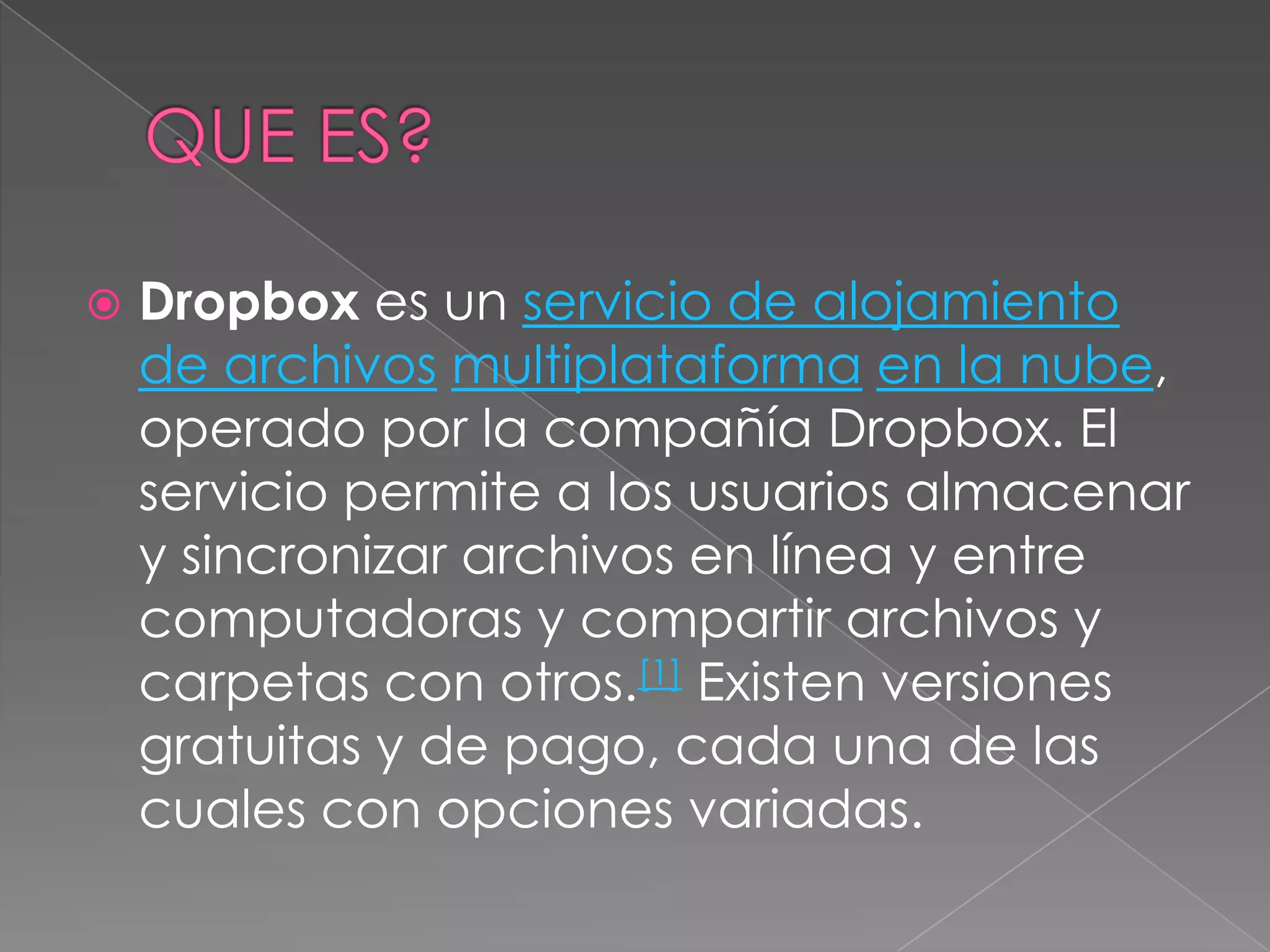 QUE ES?Dropbox es un servicio de alojamiento de archivosmultiplataformaen la nube, operado por la compañía Dropbox. El servicio permite a los usuarios almacenar y sincronizar archivos en línea y entre computadoras y compartir archivos y carpetas con otros.[1] Existen versiones gratuitas y de pago, cada una de las cuales con opciones variadas.