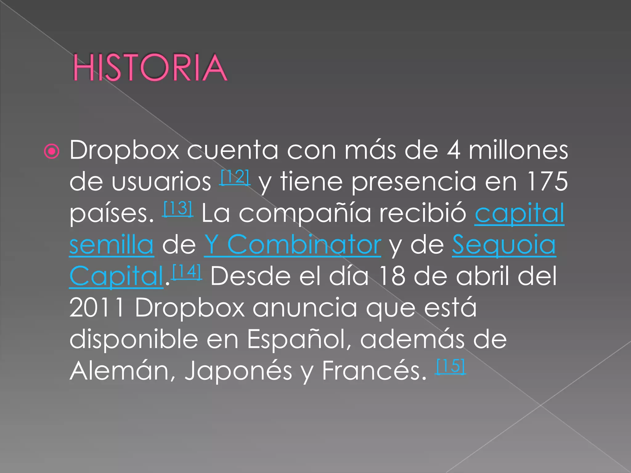 HISTORIADropbox cuenta con más de 4 millones de usuarios [12] y tiene presencia en 175 países. [13] La compañía recibió capital semilla de Y Combinator y de Sequoia Capital.[14] Desde el día 18 de abril del 2011 Dropbox anuncia que está disponible en Español, además de Alemán, Japonés y Francés. [15]