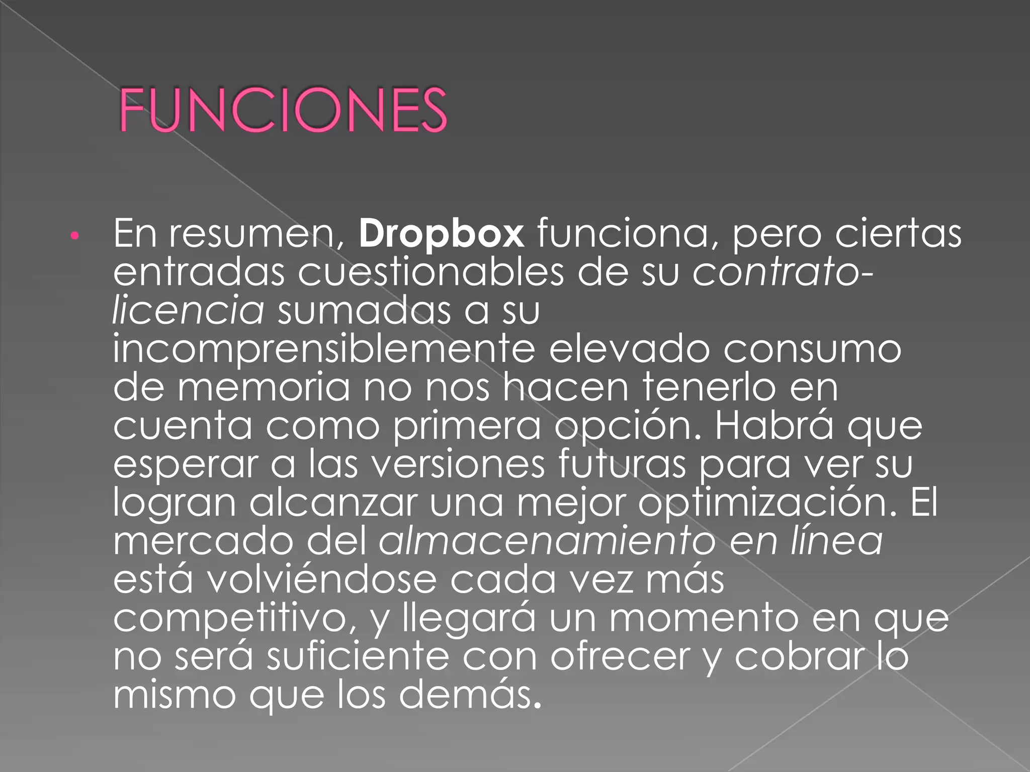 FUNCIONESEn resumen, Dropbox funciona, pero ciertas entradas cuestionables de su contrato-licencia sumadas a su incomprensiblemente elevado consumo de memoria no nos hacen tenerlo en cuenta como primera opción. Habrá que esperar a las versiones futuras para ver su logran alcanzar una mejor optimización. El mercado del almacenamiento en línea está volviéndose cada vez más competitivo, y llegará un momento en que no será suficiente con ofrecer y cobrar lo mismo que los demás.VENTAJASVentajas y Desventajas (DROPBOX - SKYDRIVE) John James Orozco C.C. 1.053.809.846 MlsEsteiman Echeverry Ventajas de Dropbox Excelente para compartir una carpeta a la vez Aplicación inteligente para subir archivos Galería de fotos online Envía el link de descarga de cualquier archivo rápidamente Interfaz limpia Versiones de archivos Integración excelente con el sistema operativo Tiene un disco duro virtual en el que se puede trabajar libremente, en casi cualquier computadora, solo se necesita una cuenta de acceso a internet Puede compartir archivos con cualquier persona sin necesidad que se agrege al correo Las carpetas compartidas solo pueden ser vistas por personas que invites Como es un servicio en linea se puede acceder a los archivos desde cualquier pc entrando a la cuenta 