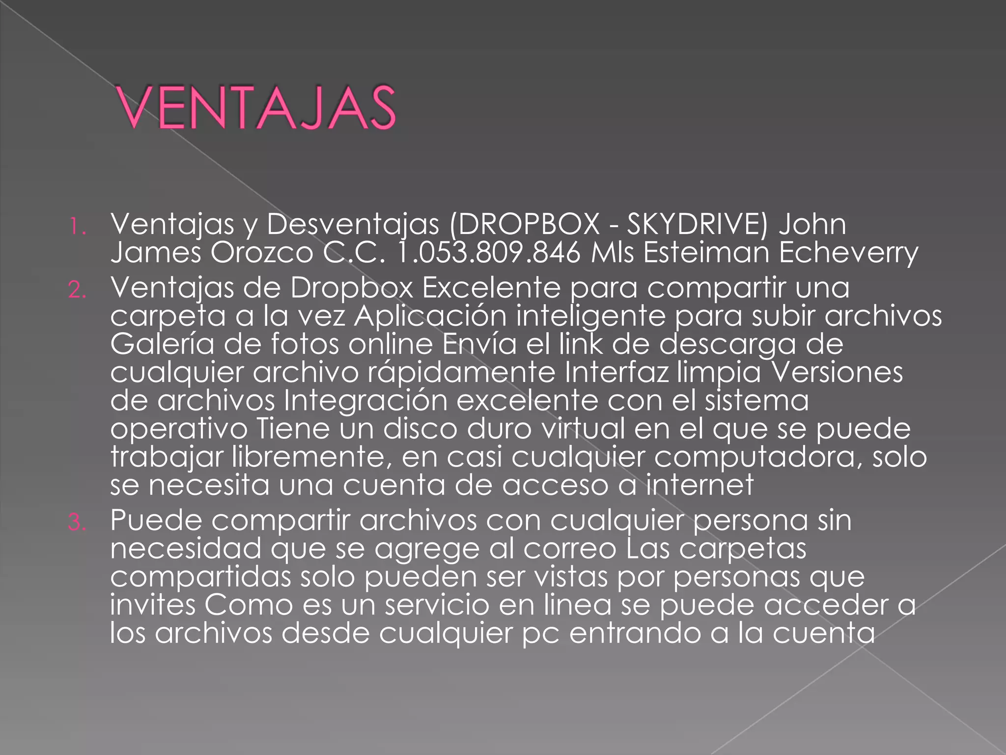 DESVENTAJASDesventajas de Dropbox Solo se puede sincronizar lo que se encuentre dentro de la carpeta que se crea de forma automatica llamada '' MY DROPBOX ''. Cuando se comparten archivos no se debe trabajar en el mismo archivo al mismo tiempo, ya que causa conflicto y se crean dos copias del archivo. No tiene cliente para dispositivos excepto el iPhone. 