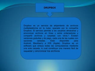 DROPBOX

Dropbox es un servicio de alojamiento de archivos
multiplataforma en la nube, operado por la compañía
Dropbox. El servicio permite a los usuarios almacenar y
sincronizar archivos en línea y entre ordenadores y
compartir archivos y carpetas con otros.1 Existen
versiones gratuitas y de pago, cada una de las cuales con
opciones
variadas.
Está
disponible
para
Android, Blackberry e IOS (Apple). Dropbox es un
software que enlaza todas las computadoras mediante
una sola carpeta, lo cual constituye una manera fácil de
respaldar y sincronizar los archivos

 